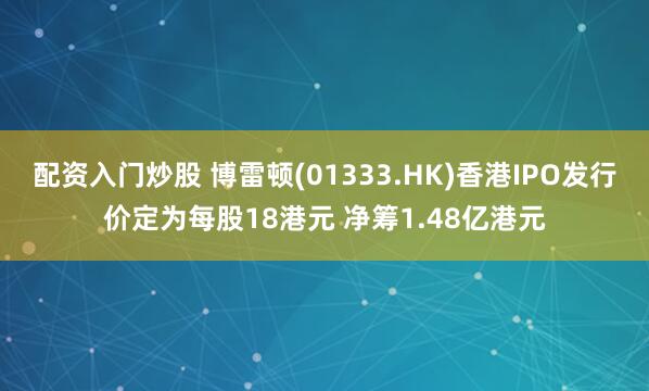 配资入门炒股 博雷顿(01333.HK)香港IPO发行价定为每股18港元 净筹1.48亿港元