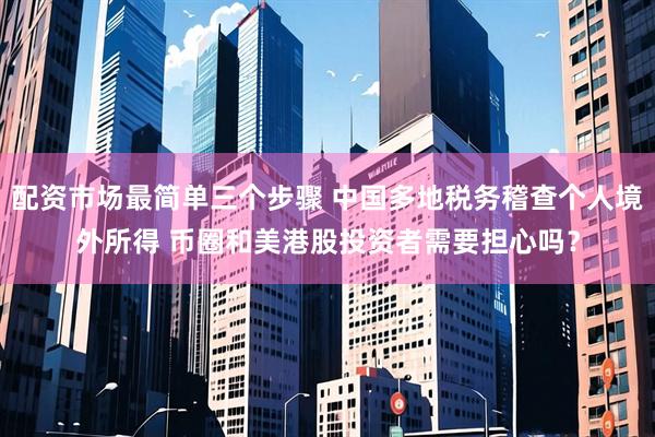 配资市场最简单三个步骤 中国多地税务稽查个人境外所得 币圈和美港股投资者需要担心吗？
