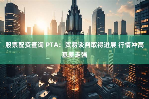 股票配资查询 PTA：贸易谈判取得进展 行情冲高基差走强