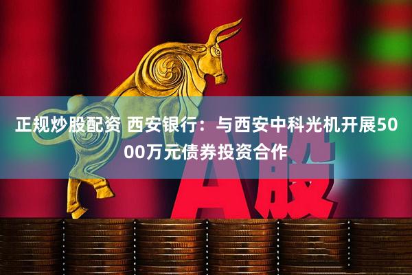 正规炒股配资 西安银行：与西安中科光机开展5000万元债券投资合作