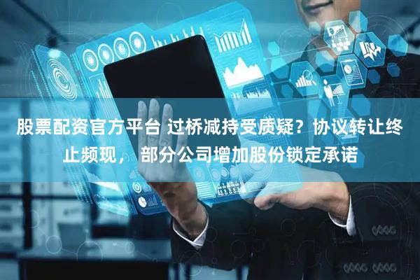 股票配资官方平台 过桥减持受质疑？协议转让终止频现， 部分公司增加股份锁定承诺