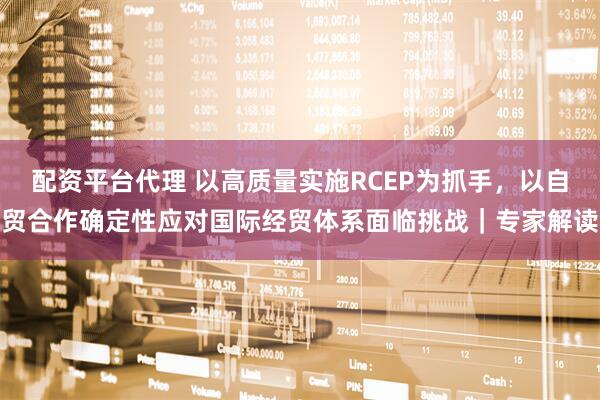 配资平台代理 以高质量实施RCEP为抓手，以自贸合作确定性应对国际经贸体系面临挑战｜专家解读