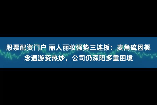股票配资门户 丽人丽妆强势三连板：麦角硫因概念遭游资热炒，公司仍深陷多重困境