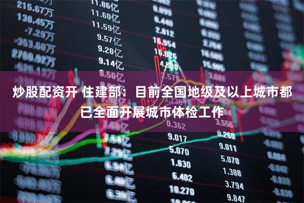炒股配资开 住建部：目前全国地级及以上城市都已全面开展城市体检工作