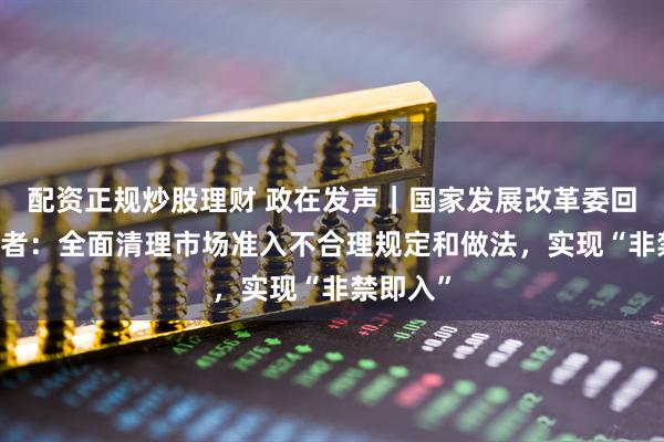 配资正规炒股理财 政在发声｜国家发展改革委回应21记者：全面清理市场准入不合理规定和做法，实现“非禁即入”