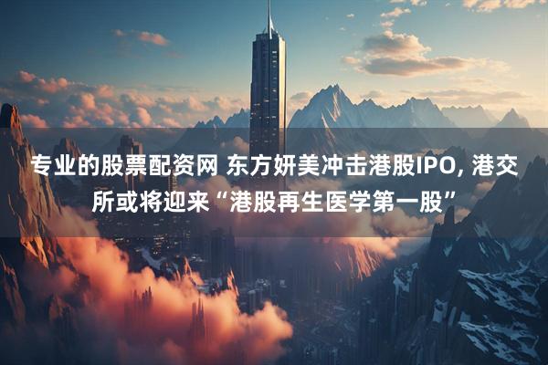专业的股票配资网 东方妍美冲击港股IPO, 港交所或将迎来“港股再生医学第一股”