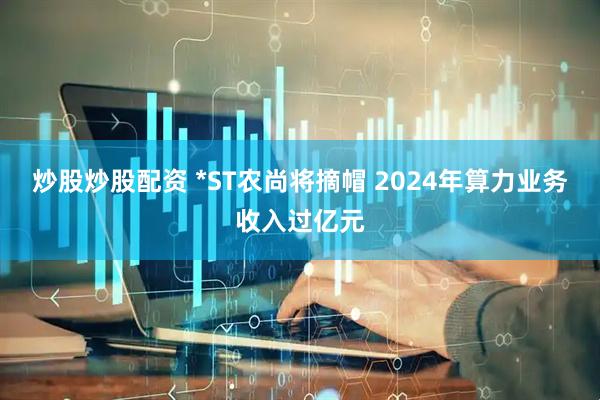 炒股炒股配资 *ST农尚将摘帽 2024年算力业务收入过亿元
