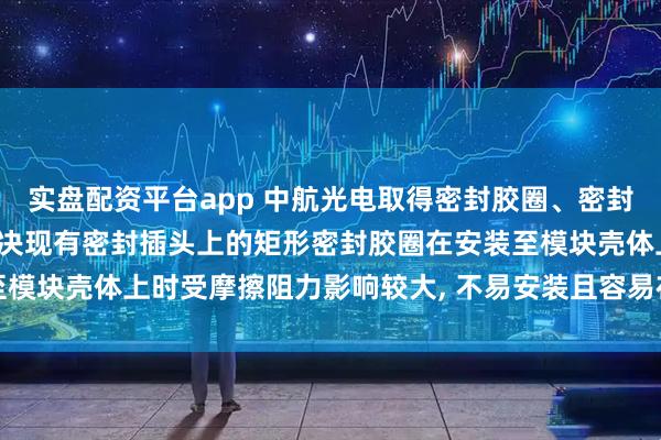 实盘配资平台app 中航光电取得密封胶圈、密封插头及连接模块专利, 解决现有密封插头上的矩形密封胶圈在安装至模块壳体上时受摩擦阻力影响较大, 不易安装且容易在局部堆积的问题