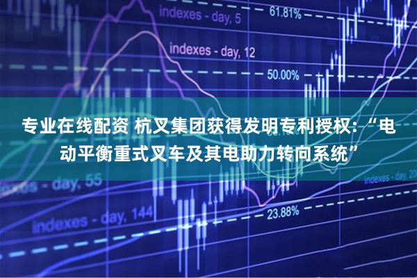 专业在线配资 杭叉集团获得发明专利授权: “电动平衡重式叉车及其电助力转向系统”
