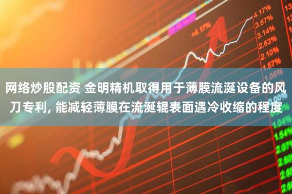 网络炒股配资 金明精机取得用于薄膜流涎设备的风刀专利, 能减轻薄膜在流涎辊表面遇冷收缩的程度