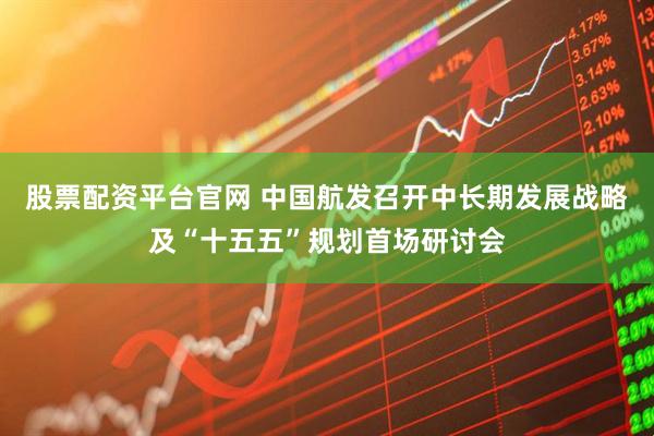 股票配资平台官网 中国航发召开中长期发展战略及“十五五”规划首场研讨会