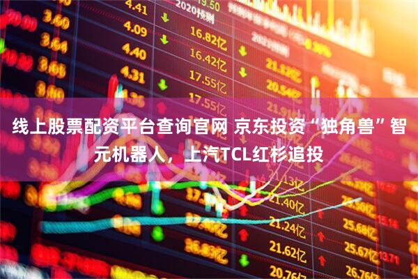 线上股票配资平台查询官网 京东投资“独角兽”智元机器人，上汽TCL红杉追投