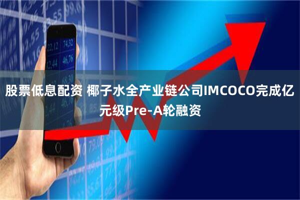 股票低息配资 椰子水全产业链公司IMCOCO完成亿元级Pre-A轮融资