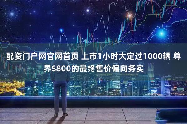 配资门户网官网首页 上市1小时大定过1000辆 尊界S800的最终售价偏向务实