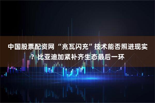 中国股票配资网 “兆瓦闪充”技术能否照进现实？比亚迪加紧补齐生态最后一环