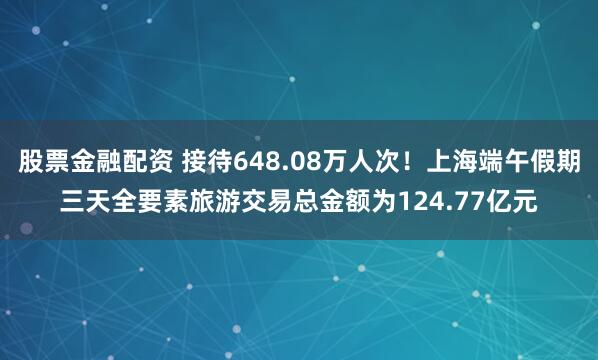 股票金融配资 接待648.08万人次！上海端午假期三天全要素旅游交易总金额为124.77亿元