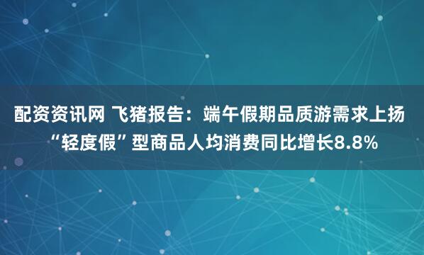 配资资讯网 飞猪报告：端午假期品质游需求上扬 “轻度假”型商品人均消费同比增长8.8%