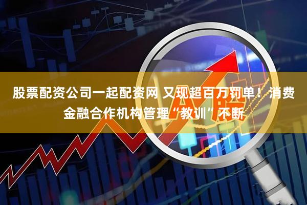 股票配资公司一起配资网 又现超百万罚单！消费金融合作机构管理“教训”不断
