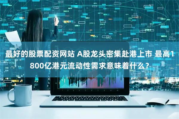 最好的股票配资网站 A股龙头密集赴港上市 最高1800亿港元流动性需求意味着什么？