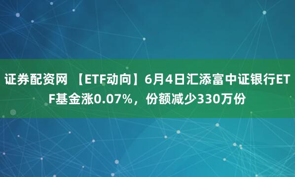 证券配资网 【ETF动向】6月4日汇添富中证银行ETF基金涨0.07%，份额减少330万份