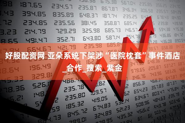 好股配资网 亚朵系统下架涉“医院枕套”事件酒店_合作_搜索_紫金