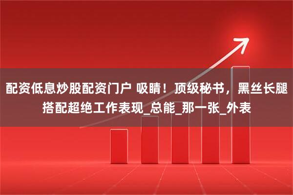 配资低息炒股配资门户 吸睛！顶级秘书，黑丝长腿搭配超绝工作表现_总能_那一张_外表