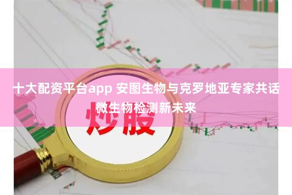 十大配资平台app 安图生物与克罗地亚专家共话微生物检测新未来