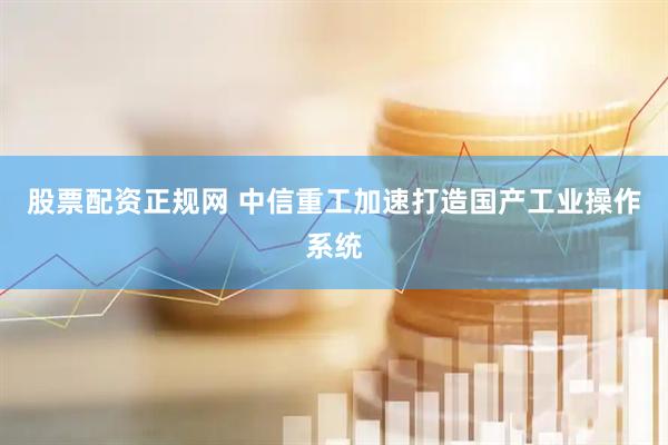 股票配资正规网 中信重工加速打造国产工业操作系统