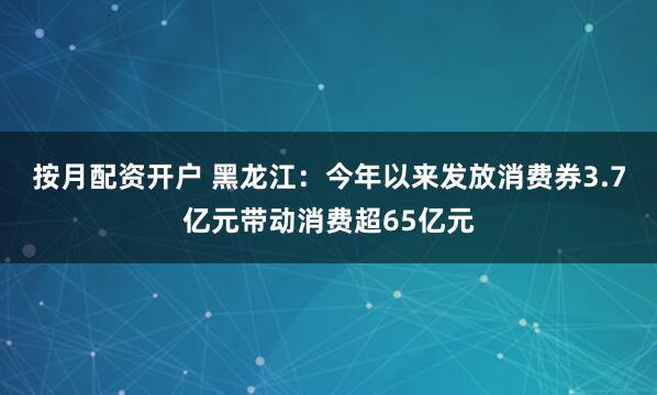 按月配资开户 黑龙江：今年以来发放消费券3.7亿元带动消费超65亿元
