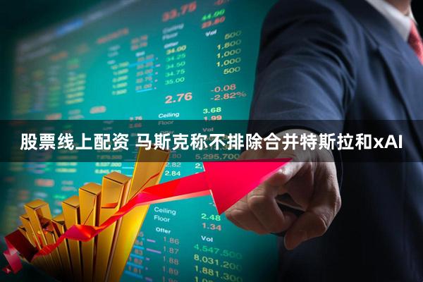 股票线上配资 马斯克称不排除合并特斯拉和xAI