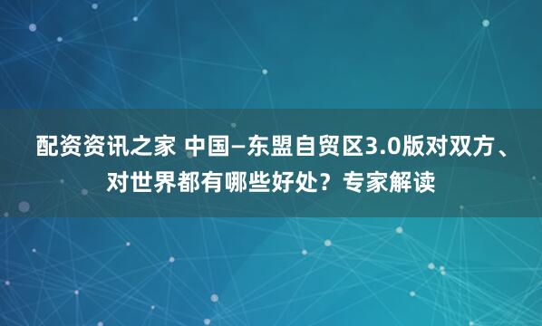 配资资讯之家 中国—东盟自贸区3.0版对双方、对世界都有哪些好处？专家解读