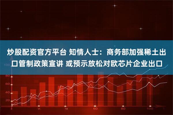 炒股配资官方平台 知情人士：商务部加强稀土出口管制政策宣讲 或预示放松对欧芯片企业出口