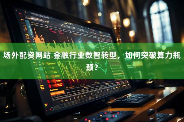 场外配资网站 金融行业数智转型，如何突破算力瓶颈？