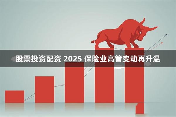 股票投资配资 2025 保险业高管变动再升温