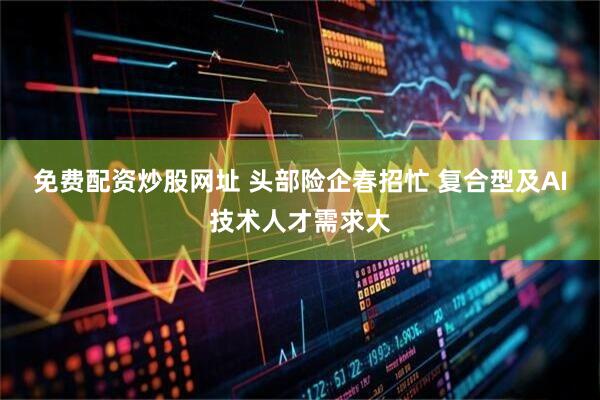 免费配资炒股网址 头部险企春招忙 复合型及AI技术人才需求大