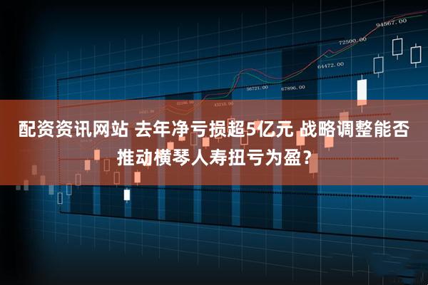 配资资讯网站 去年净亏损超5亿元 战略调整能否推动横琴人寿扭亏为盈？