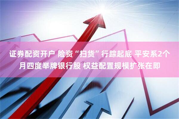 证券配资开户 险资“扫货”行踪起底 平安系2个月四度举牌银行股 权益配置规模扩张在即