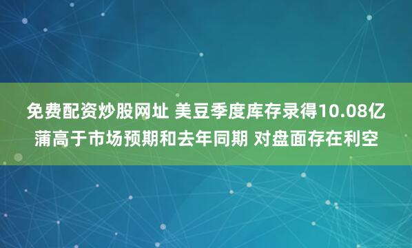 免费配资炒股网址 美豆季度库存录得10.08亿蒲高于市场预期和去年同期 对盘面存在利空