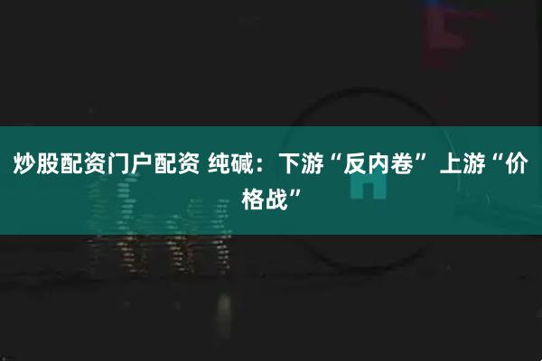 炒股配资门户配资 纯碱：下游“反内卷” 上游“价格战”