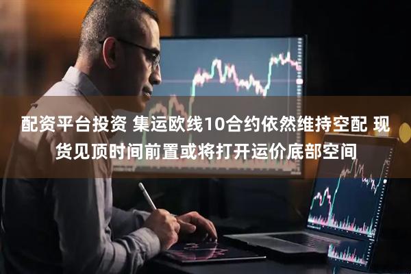 配资平台投资 集运欧线10合约依然维持空配 现货见顶时间前置或将打开运价底部空间