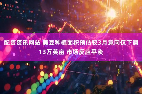 配资资讯网站 美豆种植面积预估较3月意向仅下调13万英亩 市场反应平淡