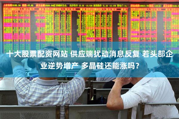 十大股票配资网站 供应端扰动消息反复 若头部企业逆势增产 多晶硅还能涨吗？