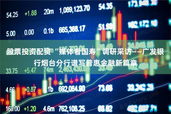股票投资配资 “媒体看国寿”调研采访——广发银行烟台分行谱写普惠金融新篇章
