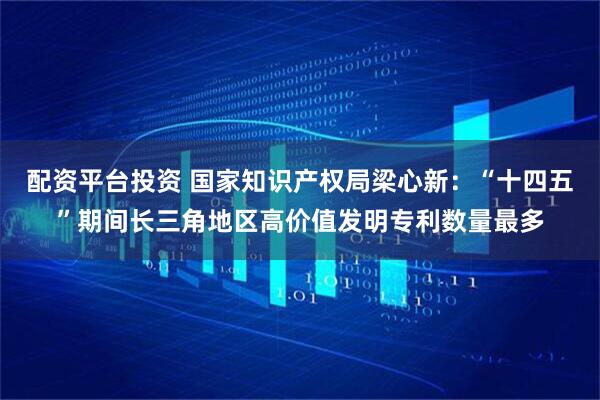 配资平台投资 国家知识产权局梁心新：“十四五”期间长三角地区高价值发明专利数量最多