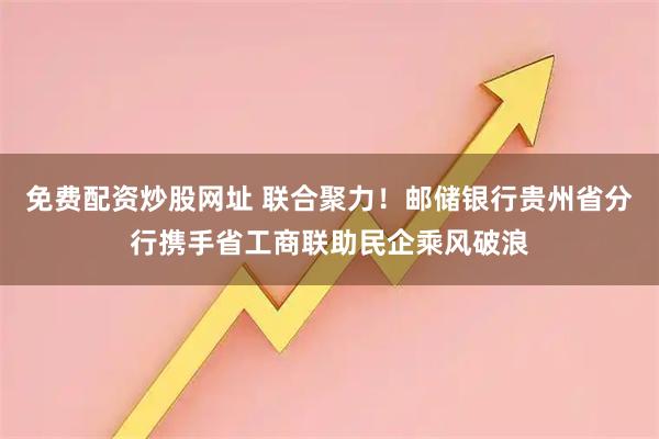 免费配资炒股网址 联合聚力！邮储银行贵州省分行携手省工商联助民企乘风破浪