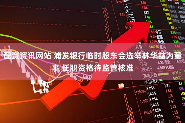 配资资讯网站 浦发银行临时股东会选举林华喆为董事 任职资格待监管核准