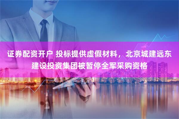 证券配资开户 投标提供虚假材料，北京城建远东建设投资集团被暂停全军采购资格
